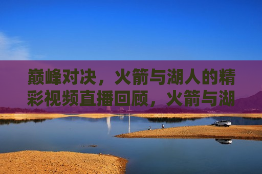 巅峰对决，火箭与湖人的精彩视频直播回顾，火箭与湖人巅峰对决精彩视频回顾，火箭与湖人巅峰对决，精彩视频直播回顾