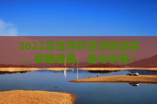 2022年世界杯亚洲预选赛，群雄逐鹿，谁与争锋？  第1张