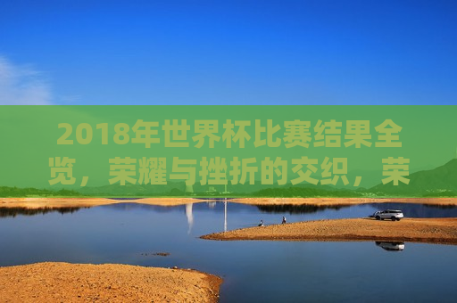 2018年世界杯比赛结果全览，荣耀与挫折的交织，荣耀与挫折交织，回顾2018年世界杯比赛结果全览，回顾2018年世界杯，荣耀与挫折的交织