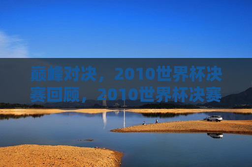 巅峰对决，2010世界杯决赛回顾，2010世界杯决赛，巅峰对决的荣耀时刻，巅峰对决荣耀时刻，回顾2010世界杯决赛