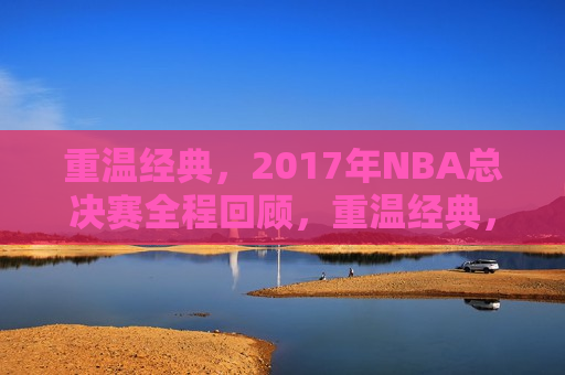 重温经典，2017年NBA总决赛全程回顾，重温经典，2017年NBA总决赛精彩回顾，重温经典，回顾2017年NBA总决赛的辉煌时刻