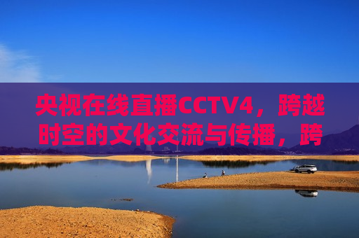 央视在线直播CCTV4，跨越时空的文化交流与传播，跨越时空的文化盛宴，央视在线直播CCTV4，央视在线直播CCTV4，跨越时空的文化盛宴