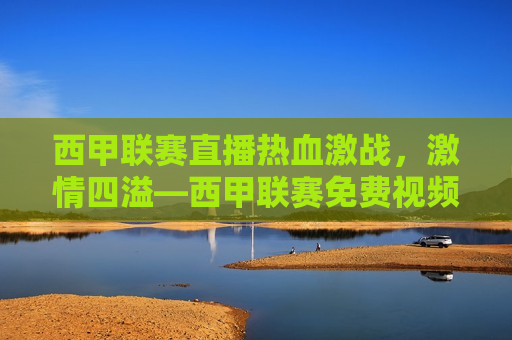 西甲联赛直播热血激战，激情四溢—西甲联赛免费视频直播，西甲联赛免费视频直播，热血激战，激情四溢，西甲联赛免费视频直播，热血激战，激情四溢