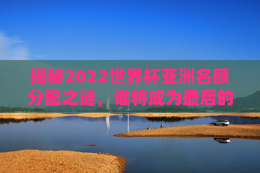 揭秘2022世界杯亚洲名额分配之谜，谁将成为最后的入围者？，揭秘亚洲名额分配之谜，谁能入围2022世界杯？，揭秘亚洲名额分配，谁能入围最后的2022世界杯？