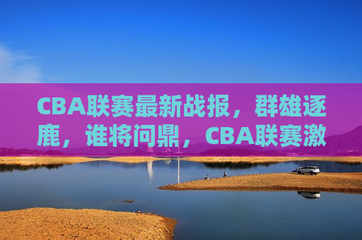 CBA联赛最新战报，群雄逐鹿，谁将问鼎，CBA联赛激战，群雄逐鹿——谁能问鼎总冠军？，CBA联赛激战，群雄争霸谁能问鼎总冠军？