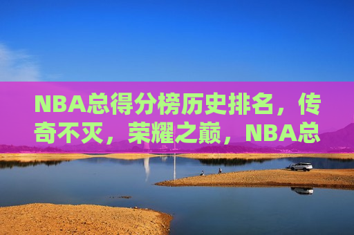 NBA总得分榜历史排名，传奇不灭，荣耀之巅，NBA总得分榜历史排名，荣耀之巅的传奇不灭，NBA总得分榜历史排名，荣耀之巅，传奇永不灭  第1张