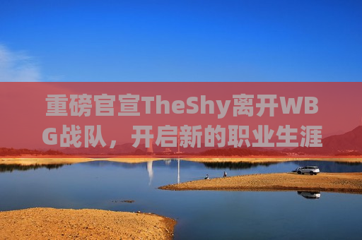 重磅官宣TheShy离开WBG战队，开启新的职业生涯篇章，TheShy离开WBG战队，开启新篇章，TheShy离开WBG战队，开启全新职业生涯