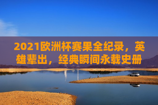 2021欧洲杯赛果全纪录，英雄辈出，经典瞬间永载史册，2021欧洲杯，英雄辈出，经典瞬间全纪录，2021欧洲杯，英雄辈出，经典瞬间永载史册