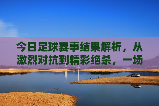 今日足球赛事结果解析，从激烈对抗到精彩绝杀，一场场精彩对决的背后故事，今日足球赛事精彩瞬间，激烈对抗与绝杀背后的故事，今日足球赛事精彩瞬间，激烈对抗与绝杀的背后故事