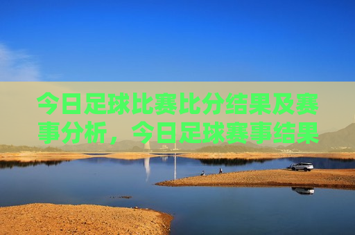 今日足球比赛比分结果及赛事分析，今日足球赛事结果与分析，比赛比分揭晓，专家深度解读，今日足球赛事结果与分析，比赛比分揭晓，专家深度解读比赛动态