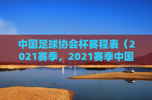 中国足球协会杯赛程表（2021赛季，2021赛季中国足球协会杯赛程表，2021赛季中国足球协会杯赛程表公布