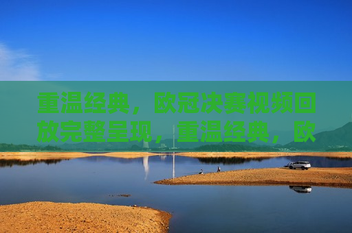 重温经典，欧冠决赛视频回放完整呈现，重温经典，欧冠决赛完整视频回放，重温经典，欧冠决赛完整视频回放  第1张