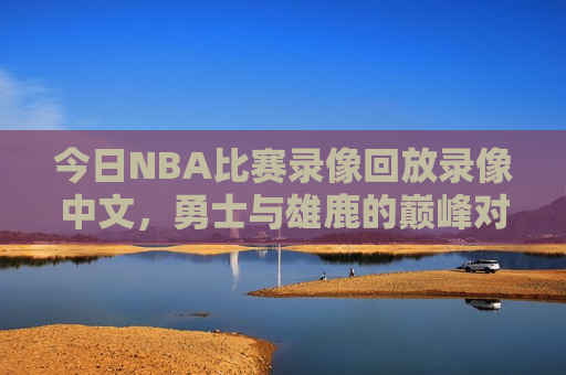 今日NBA比赛录像回放录像中文，勇士与雄鹿的巅峰对决，勇士与雄鹿巅峰对决录像回放，今日NBA之战，勇士与雄鹿巅峰对决录像回放，今日NBA之战  第1张