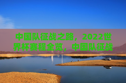 中国队征战之路，2022世界杯赛程全览，中国队征战之路，揭秘2022世界杯赛程全览，揭秘中国征战之路，2022世界杯赛程全览  第1张