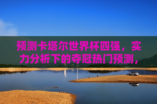 预测卡塔尔世界杯四强，实力分析下的夺冠热门预测，卡塔尔世界杯四强预测，实力分析下的夺冠热门揭晓，卡塔尔世界杯四强预测，实力分析下的夺冠热门揭晓  第1张