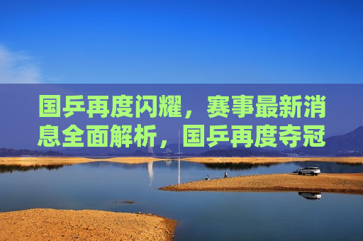 国乒再度闪耀，赛事最新消息全面解析，国乒再度夺冠，赛事动态全面解析，国乒再度夺冠，赛事动态全面解析，国乒闪耀赛场