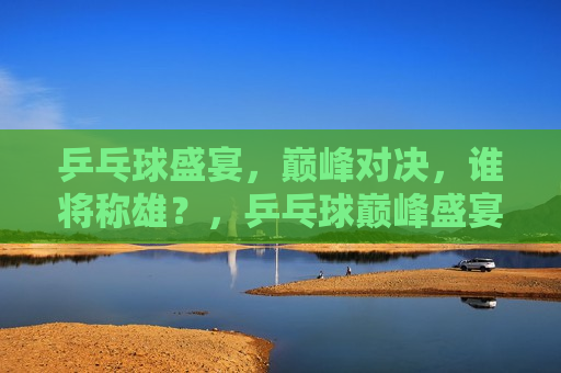 乒乓球盛宴，巅峰对决，谁将称雄？，乒乓球巅峰盛宴，谁将称雄之战？，乒乓球巅峰之战，谁将称雄盛宴？