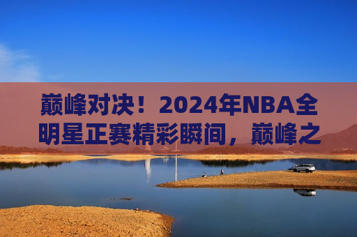 巅峰对决！2024年NBA全明星正赛精彩瞬间，巅峰之战！2024年NBA全明星正赛闪耀瞬间，巅峰之战！2024年NBA全明星正赛精彩闪耀瞬间