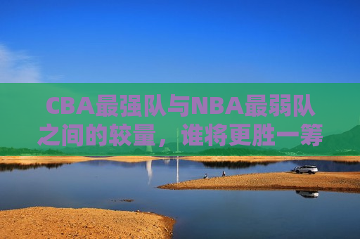 CBA最强队与NBA最弱队之间的较量，谁将更胜一筹？，CBA最强队与NBA最弱队对决，谁将更胜一筹？，CBA最强队与NBA最弱队对决，谁将更胜一筹？  第1张