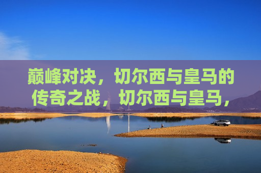 巅峰对决，切尔西与皇马的传奇之战，切尔西与皇马，巅峰之战，切尔西与皇马巅峰之战，传奇对决