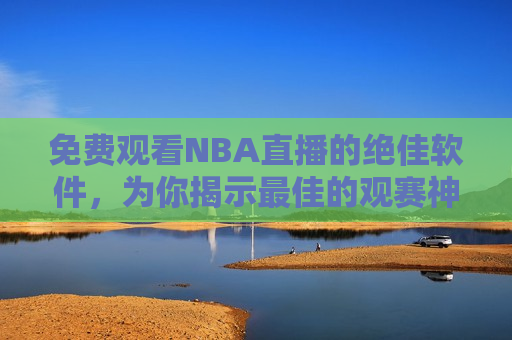 免费观看NBA直播的绝佳软件，为你揭示最佳的观赛神器，最佳免费观看NBA直播的软件，揭秘最佳免费观看NBA直播的软件