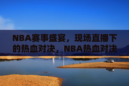 NBA赛事盛宴，现场直播下的热血对决，NBA热血对决，赛场盛宴直播，NBA赛场盛宴，热血对决现场直播