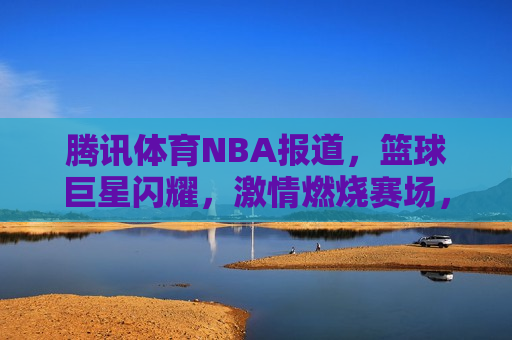 腾讯体育NBA报道，篮球巨星闪耀，激情燃烧赛场，篮球巨星闪耀赛场，腾讯体育NBA报道，腾讯体育NBA报道，篮球巨星闪耀赛场  第1张