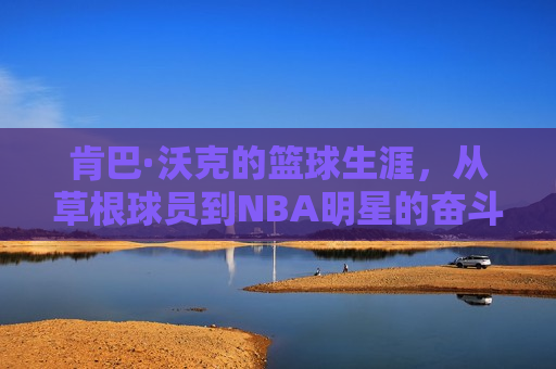 肯巴·沃克的篮球生涯，从草根球员到NBA明星的奋斗之路，肯巴·沃克，草根球员到NBA明星的篮球奋斗之路，肯巴·沃克，草根球员到NBA明星的蜕变之路