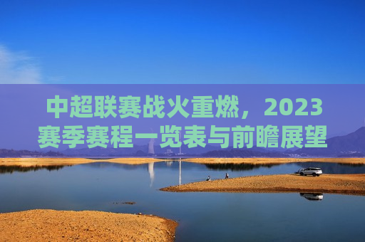 中超联赛战火重燃，2023赛季赛程一览表与前瞻展望，2023中超联赛前瞻，赛程一览与未来展望，2023中超联赛前瞻，赛程一览与未来展望