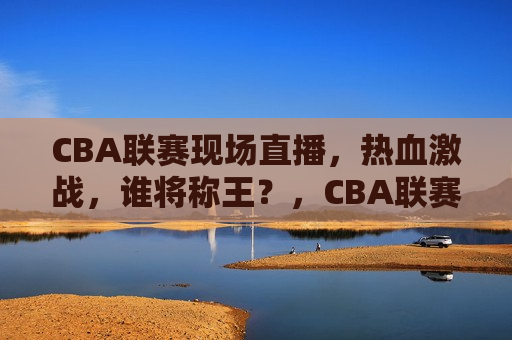 CBA联赛现场直播，热血激战，谁将称王？，CBA联赛激战直播，谁将问鼎王者？，CBA联赛激战直播，谁将问鼎王者之战？