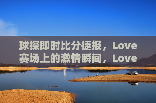 球探即时比分捷报，Love赛场上的激情瞬间，Love赛场激情瞬间，球探即时比分捷报，Love赛场激情瞬间，球探即时比分捷报