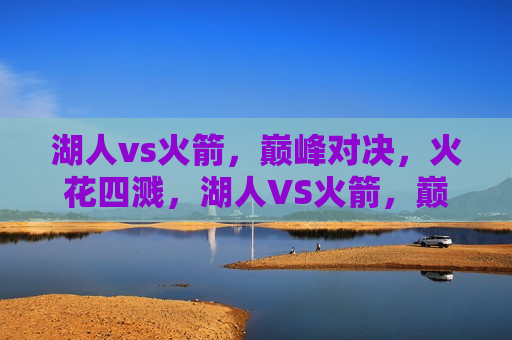 湖人vs火箭，巅峰对决，火花四溅，湖人VS火箭，巅峰之战，火花闪耀，湖人VS火箭，巅峰之战，火花四溅