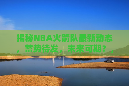 揭秘NBA火箭队最新动态，蓄势待发，未来可期？，揭秘火箭队最新动态，未来可期？，揭秘火箭队最新动态，未来可期？