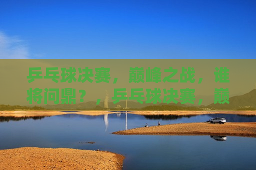 乒乓球决赛，巅峰之战，谁将问鼎？，乒乓球决赛，巅峰对决，冠军悬念揭晓，乒乓球决赛，巅峰之战，冠军悬念揭晓  第1张