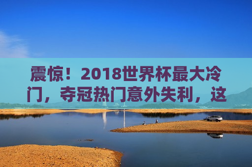 震惊！2018世界杯最大冷门，夺冠热门意外失利，这场意外成永恒经典，2018世界杯夺冠热门意外失利，冷门成永恒经典，2018世界杯夺冠热门意外失利，冷门成永恒经典