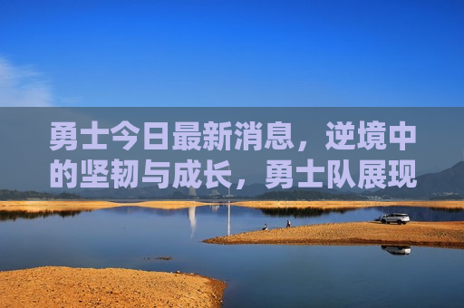 勇士今日最新消息，逆境中的坚韧与成长，勇士队展现不屈斗志，逆境中的坚韧与成长，勇士队展现不屈斗志——今日勇士最新消息，勇士队展现不屈斗志，逆境中展现坚韧与成长