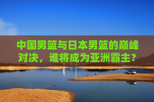 中国男篮与日本男篮的巅峰对决，谁将成为亚洲霸主？，中日男篮巅峰对决，谁将称霸亚洲？，中日男篮巅峰对决，谁将成为亚洲霸主？