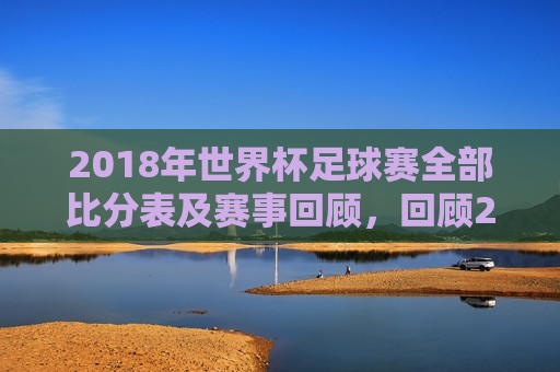 2018年世界杯足球赛全部比分表及赛事回顾，回顾2018年世界杯足球赛，全部比分与精彩瞬间，回顾2018年世界杯足球赛，全部比分与精彩瞬间