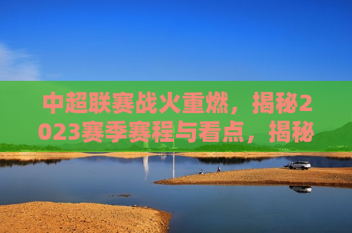 中超联赛战火重燃，揭秘2023赛季赛程与看点，揭秘2023中超联赛赛程与看点，战火重燃！，揭秘！中超联赛赛程与看点，战火重燃的2023赛季