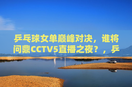 乒乓球女单巅峰对决，谁将问鼎CCTV5直播之夜？，乒乓球女单巅峰之战，CCTV5直播之夜谁将夺冠？，乒乓球女单巅峰之战，CCTV5直播之夜冠军争夺战  第1张