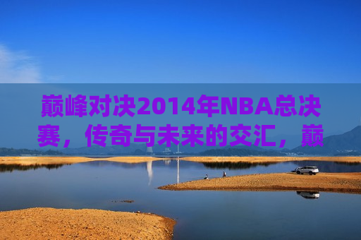 巅峰对决2014年NBA总决赛，传奇与未来的交汇，巅峰对决，传奇与未来的交汇——2014年NBA总决赛，巅峰对决传奇与未来交汇，2014年NBA总决赛震撼上演  第1张