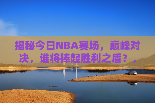 揭秘今日NBA赛场，巅峰对决，谁将捧起胜利之盾？，今日NBA巅峰对决，谁将捧起胜利之盾？