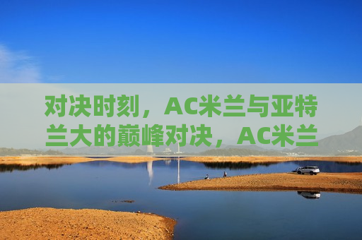 对决时刻，AC米兰与亚特兰大的巅峰对决，AC米兰与亚特兰大的巅峰对决之夜，AC米兰与亚特兰大的巅峰对决之夜  第1张