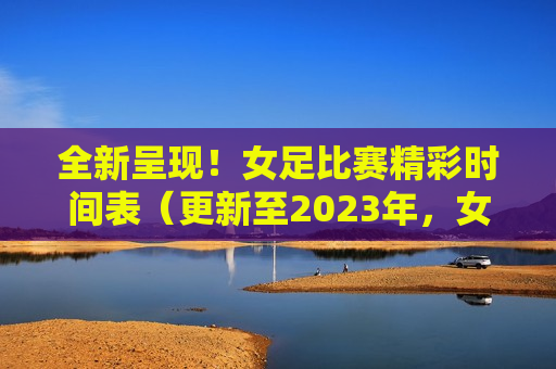 全新呈现！女足比赛精彩时间表（更新至2023年，女足比赛精彩时间表（更新至最新赛季），女足比赛精彩时间表更新至最新赛季，全新呈现！  第1张