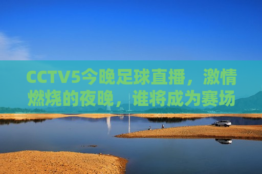 CCTV5今晚足球直播，激情燃烧的夜晚，谁将成为赛场上的王者？