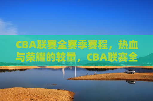 CBA联赛全赛季赛程，热血与荣耀的较量，CBA联赛全季赛程，荣耀之战，热血启航，CBA联赛全季赛程，热血荣耀之战