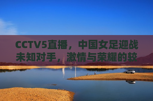 CCTV5直播，中国女足迎战未知对手，激情与荣耀的较量，中国女足迎战未知对手，荣耀与激情的终极对决，中国女足迎战未知对手，荣耀与激情的终极对决  第1张