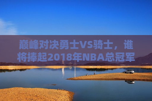 巅峰对决勇士VS骑士，谁将捧起2018年NBA总冠军奖杯？，勇士骑士巅峰对决，谁能夺得2018年NBA总冠军？，勇士骑士巅峰对决，谁将夺得2018年NBA总冠军？  第1张