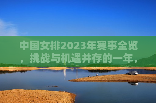 中国女排2023年赛事全览，挑战与机遇并存的一年，中国女排2023年，挑战与机遇并存的一年，中国女排2023年，挑战与机遇并存的一年