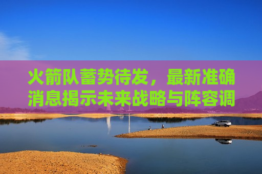 火箭队蓄势待发，最新准确消息揭示未来战略与阵容调整，火箭队未来战略与阵容调整揭秘，蓄势待发，火箭队蓄势待发，未来战略与阵容调整揭秘  第1张